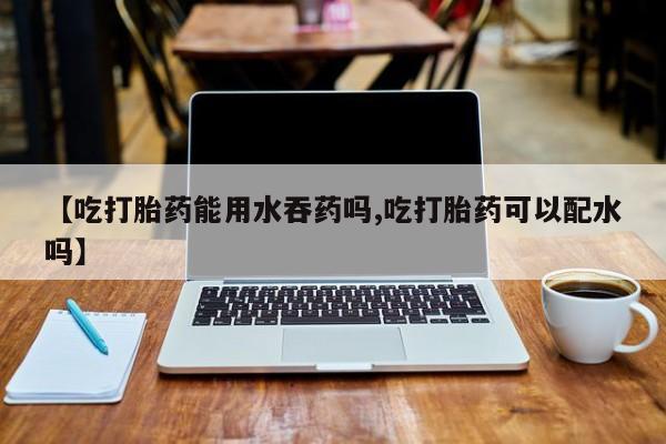 药流药联系微信【吃打胎药能用水吞药吗,吃打胎药可以配水吗】