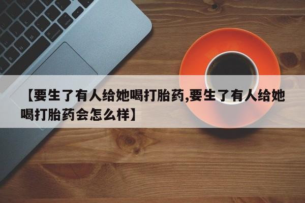 药流药联系微信【要生了有人给她喝打胎药,要生了有人给她喝打胎药会怎么样】