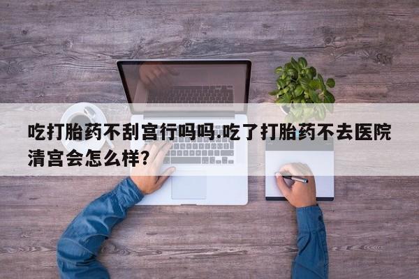 药流药联系微信吃打胎药不刮宫行吗吗.吃了打胎药不去医院清宫会怎么样？