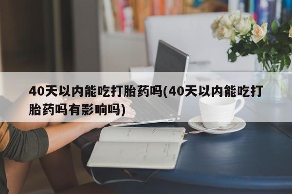 药流药联系微信40天以内能吃打胎药吗(40天以内能吃打胎药吗有影响吗)