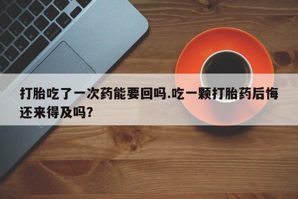 药流药联系微信打胎吃了一次药能要回吗.吃一颗打胎药后悔还来得及吗？