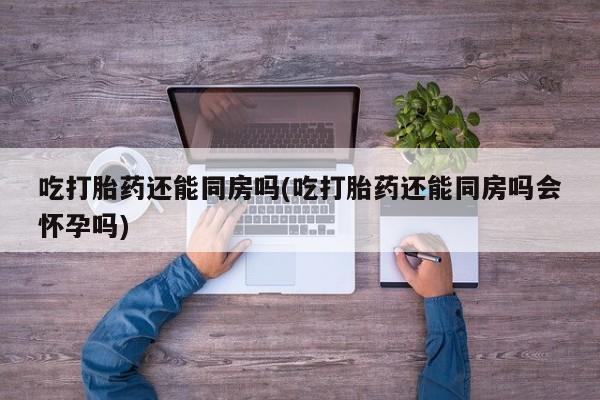 药流药联系微信吃打胎药还能同房吗(吃打胎药还能同房吗会怀孕吗)