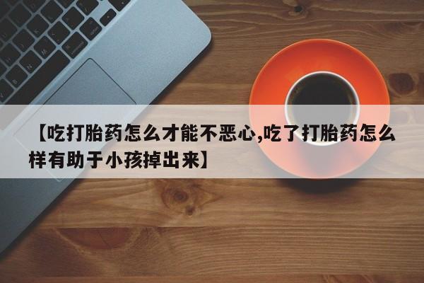 药流药联系微信【吃打胎药怎么才能不恶心,吃了打胎药怎么样有助于小孩掉出来】