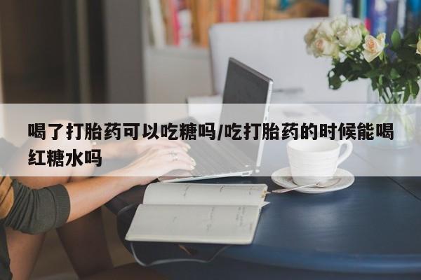 药流药联系微信喝了打胎药可以吃糖吗/吃打胎药的时候能喝红糖水吗