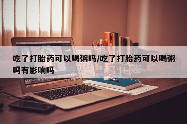 药流药联系微信吃了打胎药可以喝粥吗/吃了打胎药可以喝粥吗有影响吗