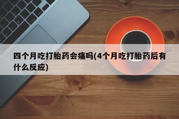 药流药联系微信四个月吃打胎药会痛吗(4个月吃打胎药后有什么反应)