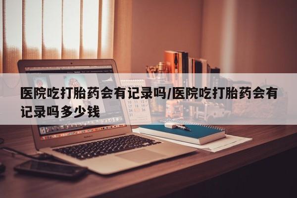 药流药联系微信医院吃打胎药会有记录吗/医院吃打胎药会有记录吗多少钱