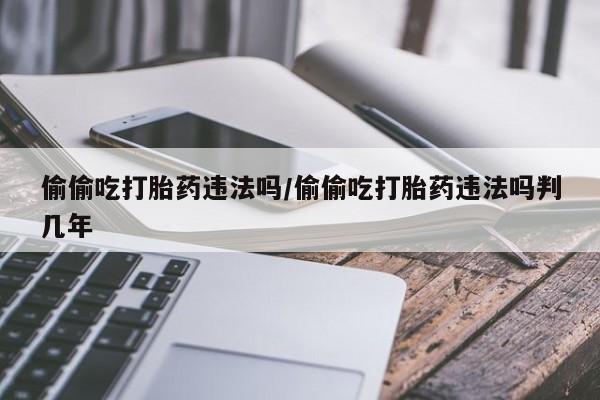 药流药联系微信偷偷吃打胎药违法吗/偷偷吃打胎药违法吗判几年