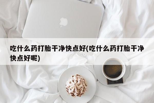 药流药联系微信吃什么药打胎干净快点好(吃什么药打胎干净快点好呢)