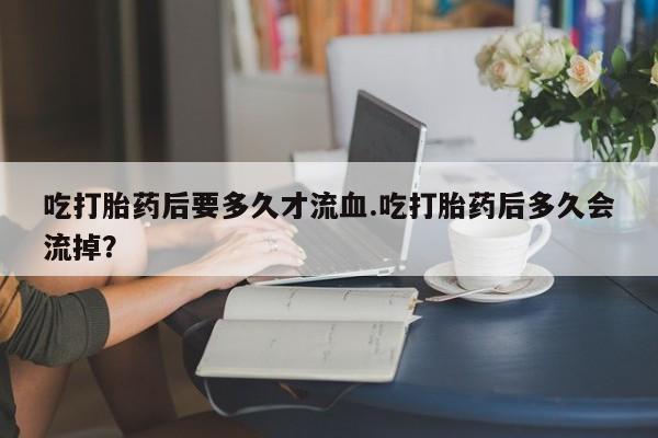 药流药联系微信吃打胎药后要多久才流血.吃打胎药后多久会流掉？