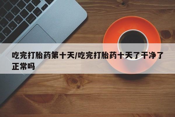 药流药联系微信吃完打胎药第十天/吃完打胎药十天了干净了正常吗
