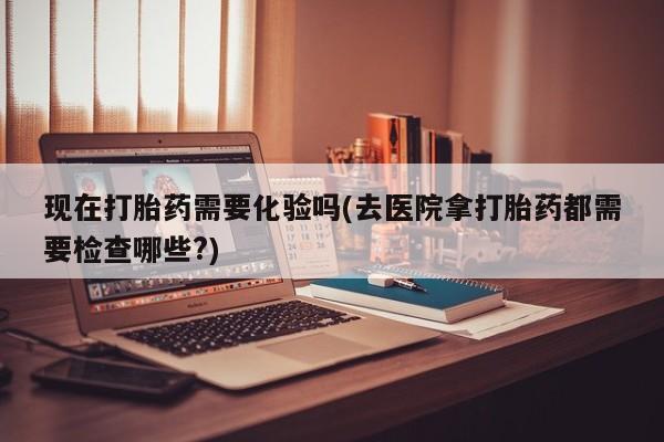药流药联系微信现在打胎药需要化验吗(去医院拿打胎药都需要检查哪些?)