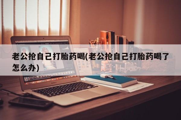药流药联系微信老公抢自己打胎药喝(老公抢自己打胎药喝了怎么办)