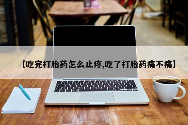 药流药联系微信【吃完打胎药怎么止疼,吃了打胎药痛不痛】