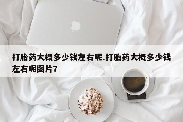 药流药联系微信打胎药大概多少钱左右呢.打胎药大概多少钱左右呢图片？