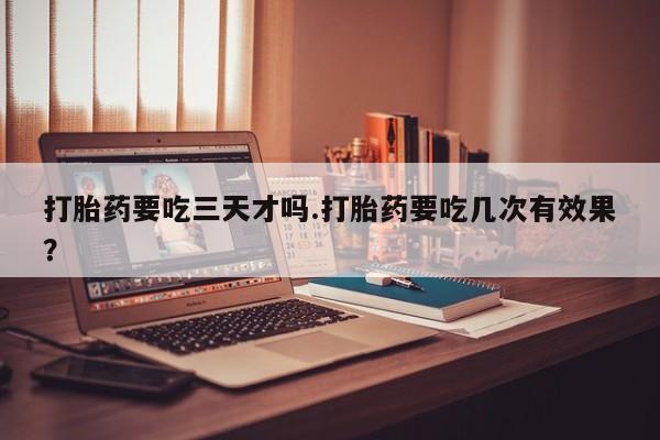 药流药联系微信打胎药要吃三天才吗.打胎药要吃几次有效果？