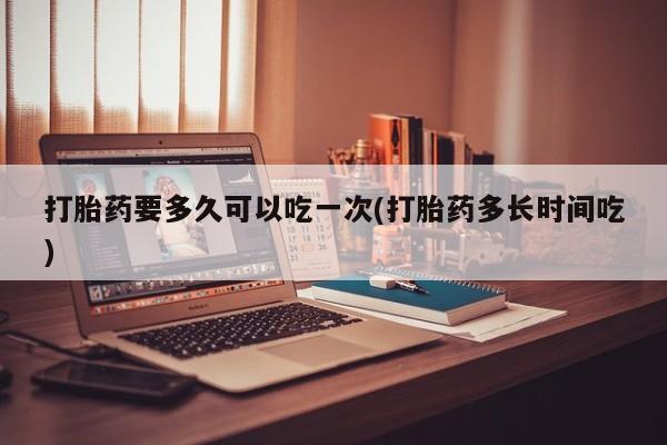 药流药联系微信打胎药要多久可以吃一次(打胎药多长时间吃)