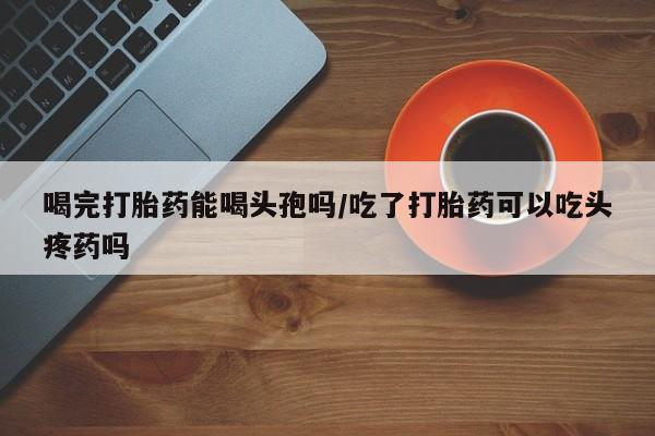 药流药联系微信喝完打胎药能喝头孢吗/吃了打胎药可以吃头疼药吗