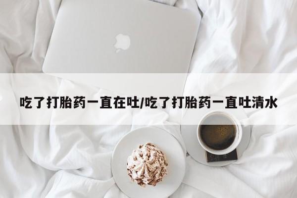 药流药联系微信吃了打胎药一直在吐/吃了打胎药一直吐清水