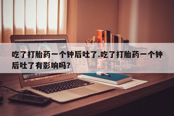 药流药联系微信吃了打胎药一个钟后吐了.吃了打胎药一个钟后吐了有影响吗？