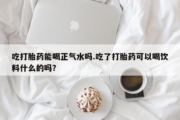 药流药联系微信吃打胎药能喝正气水吗.吃了打胎药可以喝饮料什么的吗？