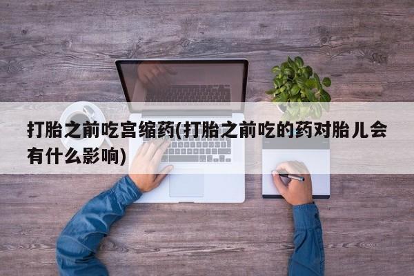 药流药联系微信打胎之前吃宫缩药(打胎之前吃的药对胎儿会有什么影响)