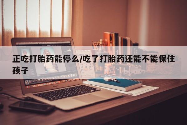 药流药联系微信正吃打胎药能停么/吃了打胎药还能不能保住孩子