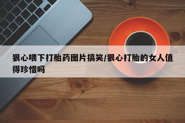 药流药联系微信狠心喂下打胎药图片搞笑/狠心打胎的女人值得珍惜吗