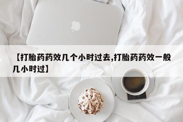 药流药联系微信【打胎药药效几个小时过去,打胎药药效一般几小时过】