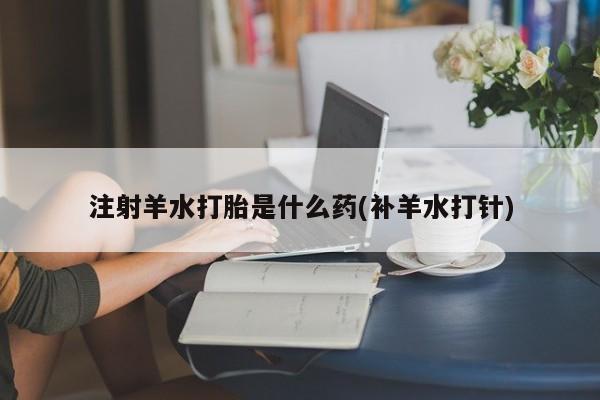 药流药联系微信注射羊水打胎是什么药(补羊水打针)