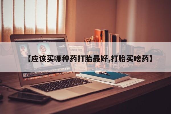 药流药联系微信【应该买哪种药打胎最好,打胎买啥药】