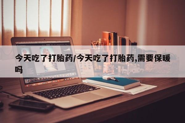 药流药联系微信今天吃了打胎药/今天吃了打胎药,需要保暖吗