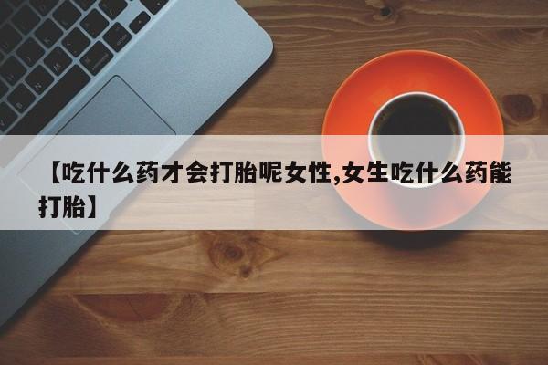 药流药联系微信【吃什么药才会打胎呢女性,女生吃什么药能打胎】