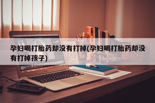 药流药联系微信孕妇喝打胎药却没有打掉(孕妇喝打胎药却没有打掉孩子)