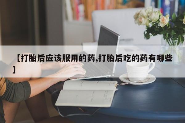 药流药联系微信【打胎后应该服用的药,打胎后吃的药有哪些】
