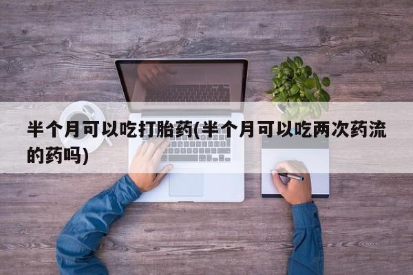 药流药联系微信半个月可以吃打胎药(半个月可以吃两次药流的药吗)