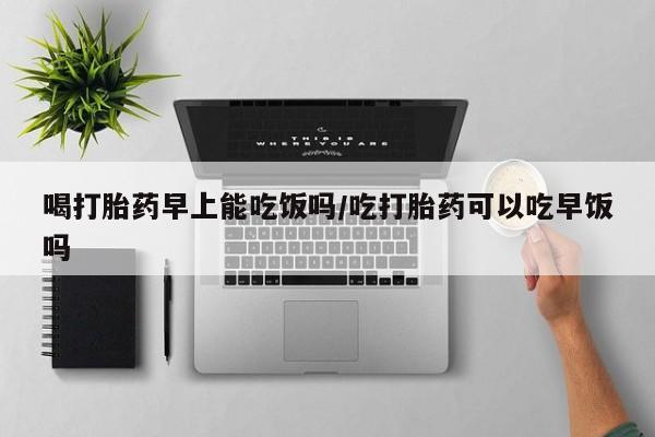 药流药联系微信喝打胎药早上能吃饭吗/吃打胎药可以吃早饭吗
