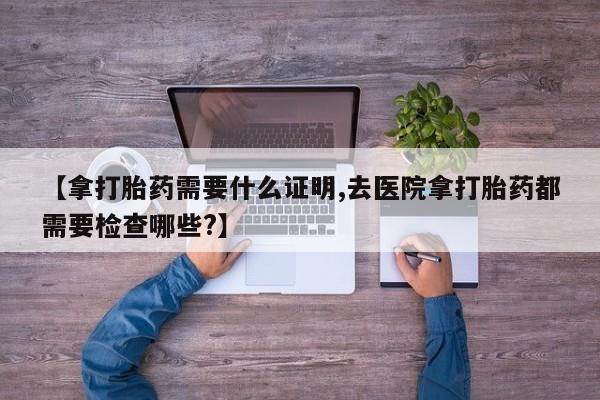 药流药联系微信【拿打胎药需要什么证明,去医院拿打胎药都需要检查哪些?】