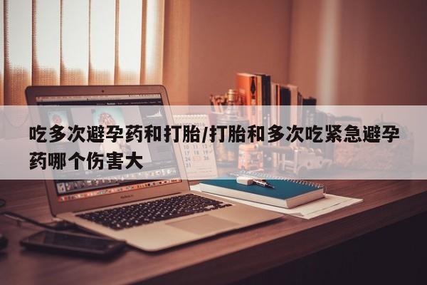 药流药联系微信吃多次避孕药和打胎/打胎和多次吃紧急避孕药哪个伤害大