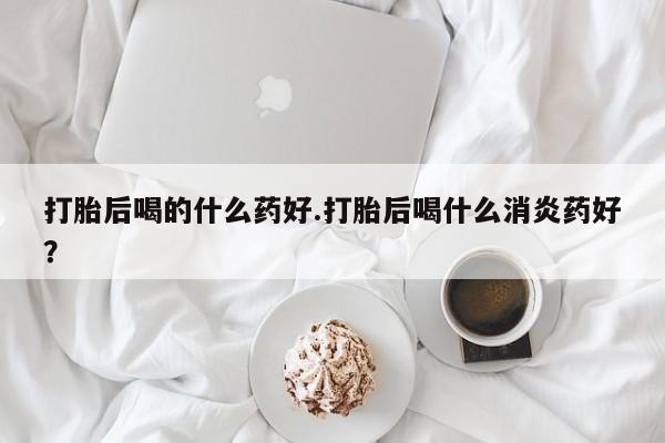 药流药联系微信打胎后喝的什么药好.打胎后喝什么消炎药好？