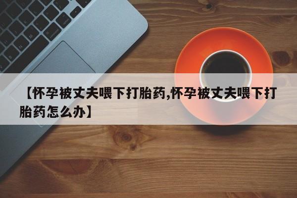 药流药联系微信【怀孕被丈夫喂下打胎药,怀孕被丈夫喂下打胎药怎么办】