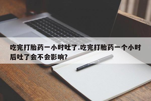药流药联系微信吃完打胎药一小时吐了.吃完打胎药一个小时后吐了会不会影响？