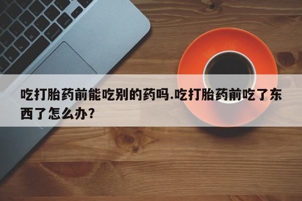 药流药联系微信吃打胎药前能吃别的药吗.吃打胎药前吃了东西了怎么办？