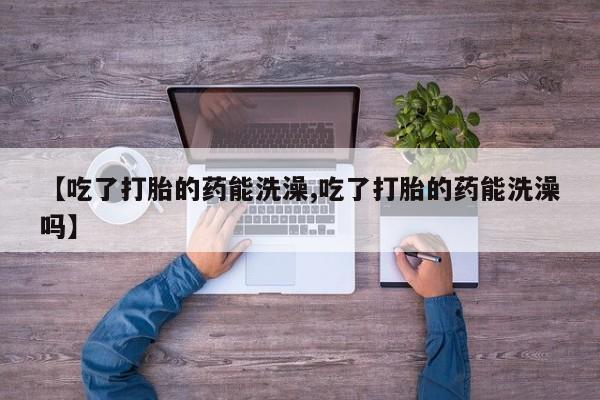 药流药联系微信【吃了打胎的药能洗澡,吃了打胎的药能洗澡吗】