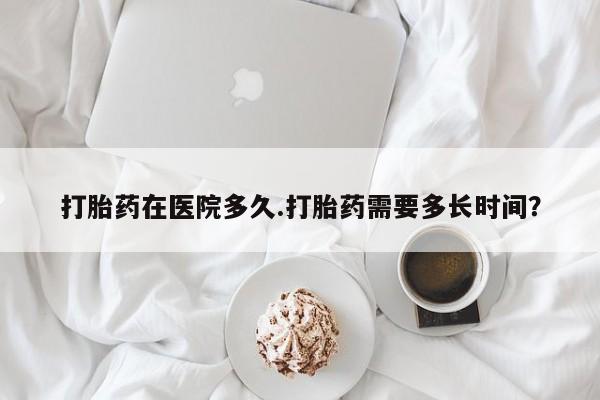 药流药联系微信打胎药在医院多久.打胎药需要多长时间？