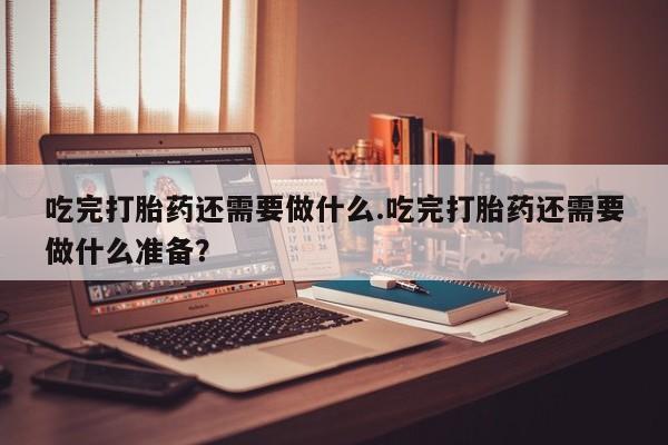 药流药联系微信吃完打胎药还需要做什么.吃完打胎药还需要做什么准备？