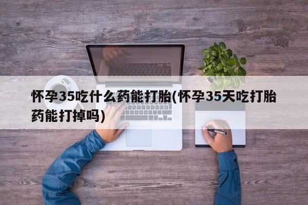 药流药联系微信怀孕35吃什么药能打胎(怀孕35天吃打胎药能打掉吗)