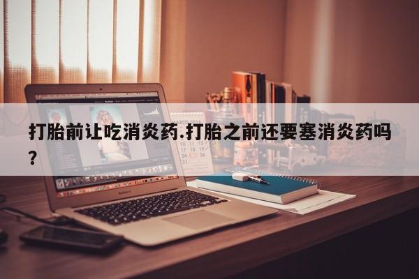 药流药联系微信打胎前让吃消炎药.打胎之前还要塞消炎药吗？