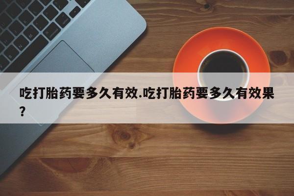 药流药联系微信吃打胎药要多久有效.吃打胎药要多久有效果？