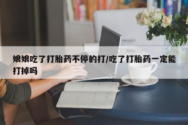 药流药联系微信娘娘吃了打胎药不停的打/吃了打胎药一定能打掉吗